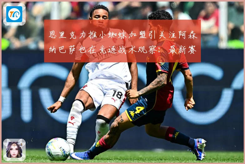 恩里克力推小蜘蛛加盟引关注阿森纳巴萨也在竞逐战术观察：最新赛事动态与深度分析