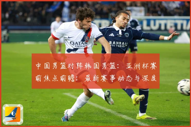中国男篮对阵韩国男篮：亚洲杯赛前焦点前瞻：最新赛事动态与深度分析
