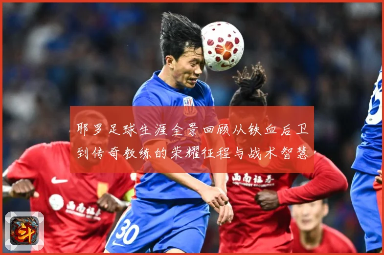 耶罗足球生涯全景回顾从铁血后卫到传奇教练的荣耀征程与战术智慧解析：最新赛事动态与深度分析