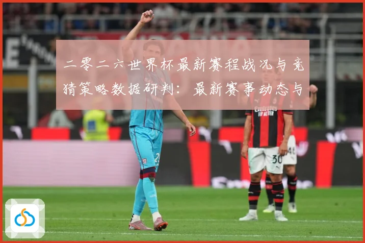 二零二六世界杯最新赛程战况与竞猜策略数据研判：最新赛事动态与深度分析
