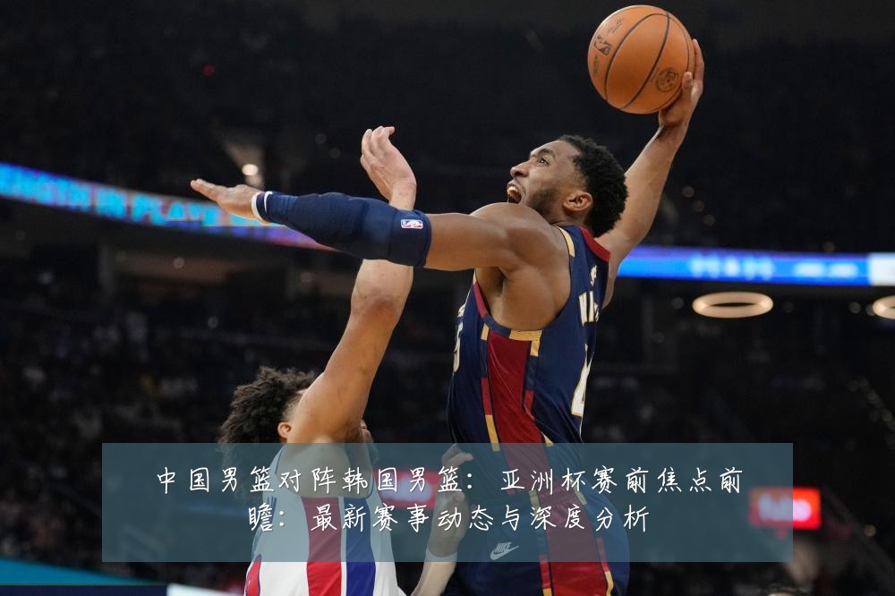 中国男篮对阵韩国男篮：亚洲杯赛前焦点前瞻：最新赛事动态与深度分析