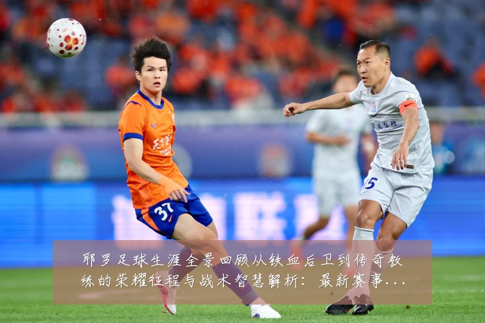 耶罗足球生涯全景回顾从铁血后卫到传奇教练的荣耀征程与战术智慧解析：最新赛事动态与深度分析