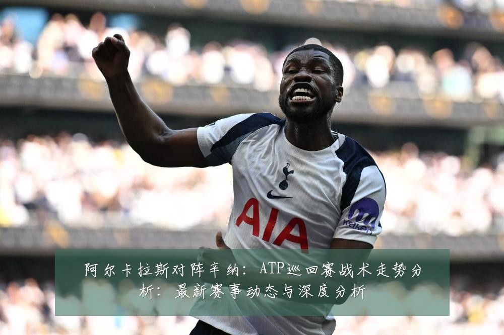 阿尔卡拉斯对阵辛纳:ATP巡回赛战术走势分析:最新赛事动态与深度分析